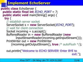 Implement EchoServer public   class  EchoServer { public   static   final   int   ECHO_PORT  = 7; public   static   void  main(String[] args) { try  { // establish server socket ServerSocket s =  new  ServerSocket( ECHO_PORT ); // wait for client connection Socket incoming = s.accept(); BufferedReader in =  new  BufferedReader ( new     InputStreamReader(incoming.getInputStream())); PrintWriter out =  new  PrintWriter (incoming.getOutputStream(),  true   /* autoFlush */ ); out.println( &quot;Welcome to ECHO SERVER! Enter BYE to    exit.&quot; ); 