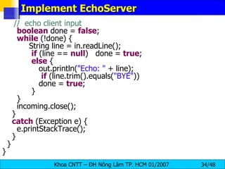 Implement EchoServer //  echo client input boolean  done =  false ; while  (!done) { String line = in.readLine(); if  (line ==  null )  done =  true ; else  { out.println( &quot;Echo: &quot;  + line); if  (line.trim().equals( &quot;BYE&quot; )) done =  true ; } } incoming.close(); } catch  (Exception e) { e.printStackTrace(); } } } 