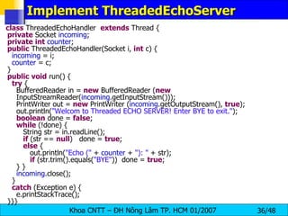 Implement ThreadedEchoServer class  ThreadedEchoHandler  extends  Thread { private  Socket  incoming ; private   int   counter ; public  ThreadedEchoHandler(Socket i,  int  c) { incoming  = i; counter  = c; } public   void  run() { try  { BufferedReader in =  new  BufferedReader ( new   InputStreamReader( incoming .getInputStream())); PrintWriter out =  new  PrintWriter ( incoming .getOutputStream(),  true ); out.println( &quot;Welcom to Threaded ECHO SERVER! Enter BYE to exit.&quot; ); boolean  done =  false ; while  (!done) { String str = in.readLine(); if  (str ==  null )  done =  true ; else  { out.println( &quot;Echo (&quot;  +  counter  +  &quot;): &quot;  + str); if  (str.trim().equals( &quot;BYE&quot; ))  done =  true ; } } incoming .close(); } catch  (Exception e) { e.printStackTrace(); }}} 