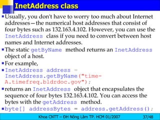 InetAddress class Usually, you don't have to worry too much about Internet addresses—the numerical host addresses that consist of four bytes such as 132.163.4.102. However, you can use the  InetAddress   class if you need to convert between host names and Internet addresses. The static  getByName   method returns an  InetAddress   object of a host. For example, InetAddress   address  =  InetAddress.getByName (&quot;time-A.timefreq.bldrdoc.gov&quot;) ; returns an  InetAddress   object that encapsulates the sequence of four bytes 132.163.4.102. You can access the bytes with the  getAddress   method. byte[]   addressBytes   =   address.getAddress() ; 