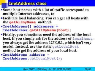 InetAddress class Some host names with a lot of traffic correspond to multiple Internet addresses, to facilitate load balancing. You can get all hosts with the  getAllByName   method. InetAddress[] addresses = InetAddress. getAllByName(host); Finally, you sometimes need the address of the local host. If you simply ask for the address of  localhost , you always get the address 127.0.0.1, which isn't very useful. Instead, use the static  getLocalHost   method to get the address of your local host. InetAddress   address   =   InetAddress .getLocalHost(); 