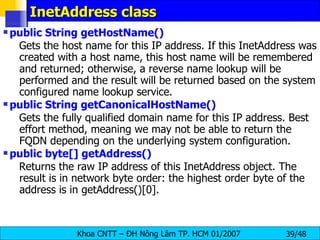 InetAddress class public String getHostName()   Gets the host name for this IP address. If this InetAddress was created with a host name, this host name will be remembered and returned; otherwise, a reverse name lookup will be performed and the result will be returned based on the system configured name lookup service.  public String getCanonicalHostName()  Gets the fully qualified domain name for this IP address. Best effort method, meaning we may not be able to return the FQDN depending on the underlying system configuration.  public byte[] getAddress()   Returns the raw IP address of this InetAddress object. The result is in network byte order: the highest order byte of the address is in getAddress()[0].  