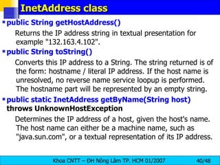 InetAddress class public String getHostAddress()   Returns the IP address string in textual presentation for example &quot;132.163.4.102&quot;. public String toString()  Converts this IP address to a String. The string returned is of the form: hostname / literal IP address. If the host name is unresolved, no reverse name service loopup is performed. The hostname part will be represented by an empty string.  public static InetAddress getByName(String host)  throws UnknownHostException  Determines the IP address of a host, given the host's name. The host name can either be a machine name, such as &quot;java.sun.com&quot;, or a textual representation of its IP address.  