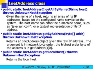 InetAddress class public static InetAddress[] getAllByName(String host) throws UnknownHostException   Given the name of a host, returns an array of its IP addresses, based on the configured name service on the system. The host name can either be a machine name, such as &quot;java.sun.com&quot;, or a textual representation of its IP address. public static InetAddress getByAddress(byte[] addr) throws UnknownHostException  Returns an InetAddress object given the raw IP address . The argument is in network byte order: the highest order byte of the address is in getAddress()[0]. public static InetAddress getLocalHost() throws UnknownHostException   Returns the local host.  