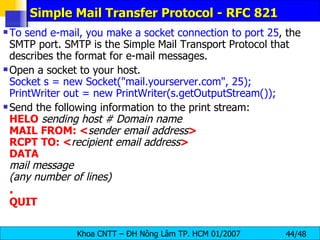 Simple Mail Transfer Protocol - RFC 821 To send e-mail, you make a socket connection to port 25 , the SMTP port. SMTP is the Simple Mail Transport Protocol that describes the format for e-mail messages. Open a socket to your host. Socket s = new Socket(&quot;mail.yourserver.com&quot;, 25);   PrintWriter out = new PrintWriter(s.getOutputStream()); Send the following information to the print stream: HELO   sending host # Domain name MAIL   FROM: < sender email address > RCPT   TO: < recipient email address > DATA mail message (any number of lines) . QUIT 