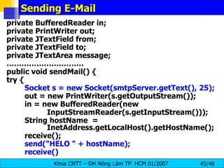 Sending E-Mail private BufferedReader in; private PrintWriter out; private JTextField from; private JTextField to; private JTextArea message; ………………………… . public void sendMail() { try { Socket s = new Socket(smtpServer.getText(), 25); out = new PrintWriter(s.getOutputStream()); in = new BufferedReader(new InputStreamReader(s.getInputStream())); String hostName  =  InetAddress.getLocalHost().getHostName(); receive(); send(&quot;HELO &quot; + hostName); receive() 