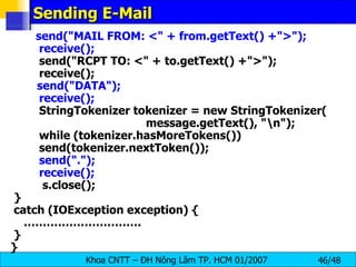 Sending E-Mail send(&quot;MAIL FROM: <&quot; + from.getText() +&quot;>&quot;); receive(); send(&quot;RCPT TO: <&quot; + to.getText() +&quot;>&quot;); receive(); send(&quot;DATA&quot;); receive(); StringTokenizer tokenizer = new StringTokenizer( message.getText(), &quot;\n&quot;); while (tokenizer.hasMoreTokens()) send(tokenizer.nextToken()); send(&quot;.&quot;); receive();   s.close(); } catch (IOException exception) { ………………………… . } } 