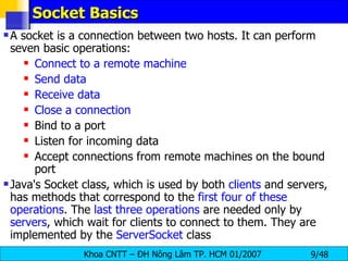Socket Basics A socket is a connection between two hosts. It can perform seven basic operations: Connect to a remote machine Send data Receive data Close a connection Bind to a port Listen for incoming data Accept connections from remote machines on the bound port Java's Socket class, which is used by both  clients  and servers, has methods that correspond to the  first four of these operations . The  last three operations  are needed only by  servers , which wait for clients to connect to them. They are implemented by the  ServerSocket  class 