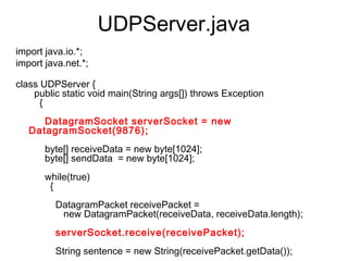 UDPServer.java
import java.io.*;
import java.net.*;
    
class UDPServer {
     public static void main(String args[]) throws Exception
       {
    
         DatagramSocket serverSocket = new
   DatagramSocket(9876);
    
         byte[] receiveData = new byte[1024];
         byte[] sendData  = new byte[1024];
    
         while(true)
           {
    
             DatagramPacket receivePacket =
                new DatagramPacket(receiveData, receiveData.length);
    
             serverSocket.receive(receivePacket);
    
             String sentence = new String(receivePacket.getData());
 