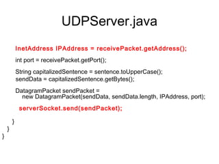 UDPServer.java
 
        InetAddress IPAddress = receivePacket.getAddress();
      
        int port = receivePacket.getPort();
      
       String capitalizedSentence = sentence.toUpperCase();
        sendData = capitalizedSentence.getBytes();
      
        DatagramPacket sendPacket =
            new DatagramPacket(sendData, sendData.length, IPAddress, port);
      
         serverSocket.send(sendPacket);

      }
   }
}
 