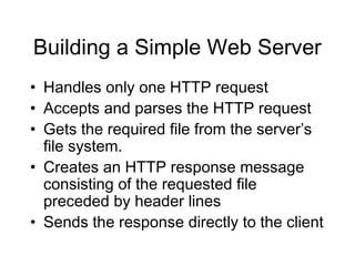 Building a Simple Web Server
• Handles only one HTTP request
• Accepts and parses the HTTP request
• Gets the required file from the server’s
  file system.
• Creates an HTTP response message
  consisting of the requested file
  preceded by header lines
• Sends the response directly to the client
 