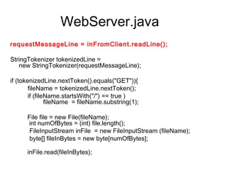 WebServer.java
requestMessageLine = inFromClient.readLine();
         
StringTokenizer tokenizedLine =
     new StringTokenizer(requestMessageLine);
     
if (tokenizedLine.nextToken().equals("GET")){
          fileName = tokenizedLine.nextToken();
          if (fileName.startsWith("/") == true )
                   fileName  = fileName.substring(1);
          
          File file = new File(fileName);
           int numOfBytes = (int) file.length();
          FileInputStream inFile  = new FileInputStream (fileName);
           byte[] fileInBytes = new byte[numOfBytes];
           
          inFile.read(fileInBytes);
 