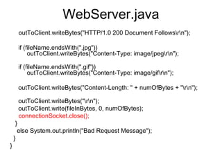 WebServer.java
     outToClient.writeBytes("HTTP/1.0 200 Document Followsrn");
     
     if (fileName.endsWith(".jpg"))
          outToClient.writeBytes("Content-Type: image/jpegrn");
              
     if (fileName.endsWith(".gif"))
          outToClient.writeBytes("Content-Type: image/gifrn");
         
     outToClient.writeBytes("Content-Length: " + numOfBytes + "rn");
             
     outToClient.writeBytes("rn");
     outToClient.write(fileInBytes, 0, numOfBytes);
     connectionSocket.close();
   }
    else System.out.println("Bad Request Message");
  }
}
 