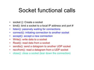Socket functional calls
•   socket (): Create a socket
•   bind(): bind a socket to a local IP address and port #
•   listen(): passively waiting for connections
•   connect(): initiating connection to another socket
•   accept(): accept a new connection
•   Write(): write data to a socket
•   Read(): read data from a socket
•   sendto(): send a datagram to another UDP socket
•   recvfrom(): read a datagram from a UDP socket
•   close(): close a socket (tear down the connection)
 