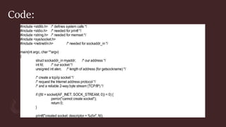 Code:
#include <stdlib.h> /* defines system calls */
#include <stdio.h> /* needed for printf */
#include <string.h> /* needed for memset */
#include <sys/socket.h>
#include <netinet/in.h> /* needed for sockaddr_in */
main(int argc, char **argv)
{
struct sockaddr_in myaddr; /* our address */
int fd; /* our socket */
unsigned int alen; /* length of address (for getsockname) */
/* create a tcp/ip socket */
/* request the Internet address protocol */
/* and a reliable 2-way byte stream (TCP/IP) */
if ((fd = socket(AF_INET, SOCK_STREAM, 0)) < 0) {
perror("cannot create socket");
return 0;
}
printf("created socket: descriptor = %dn", fd);
 