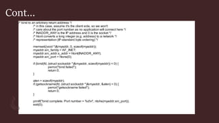 Cont…
/* bind to an arbitrary return address */
/* in this case, assume it's the client side, so we won't
/* care about the port number as no application will connect here */
/* INADDR_ANY is the IP address and 0 is the socket */
/* htonl converts a long integer (e.g. address) to a network */
/* representation (IP-standard byte ordering) */
memset((void *)&myaddr, 0, sizeof(myaddr));
myaddr.sin_family = AF_INET;
myaddr.sin_addr.s_addr = htonl(INADDR_ANY);
myaddr.sin_port = htons(0);
if (bind(fd, (struct sockaddr *)&myaddr, sizeof(myaddr)) < 0) {
perror("bind failed");
return 0;
}
alen = sizeof(myaddr);
if (getsockname(fd, (struct sockaddr *)&myaddr, &alen) < 0) {
perror("getsockname failed");
return 0;
}
printf("bind complete. Port number = %dn", ntohs(myaddr.sin_port));
exit(0);
}
 