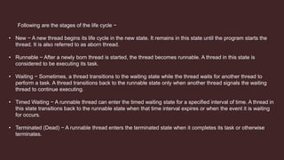Following are the stages of the life cycle −
• New − A new thread begins its life cycle in the new state. It remains in this state until the program starts the
thread. It is also referred to as aborn thread.
• Runnable − After a newly born thread is started, the thread becomes runnable. A thread in this state is
considered to be executing its task.
• Waiting − Sometimes, a thread transitions to the waiting state while the thread waits for another thread to
perform a task. A thread transitions back to the runnable state only when another thread signals the waiting
thread to continue executing.
• Timed Waiting − A runnable thread can enter the timed waiting state for a specified interval of time. A thread in
this state transitions back to the runnable state when that time interval expires or when the event it is waiting
for occurs.
• Terminated (Dead) − A runnable thread enters the terminated state when it completes its task or otherwise
terminates.
 