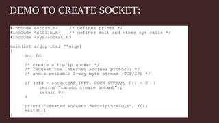 DEMO TO CREATE SOCKET:
#include <stdio.h> /* defines printf */
#include <stdlib.h> /* defines exit and other sys calls */
#include <sys/socket.h>
main(int argc, char **argv)
{
int fd;
/* create a tcp/ip socket */
/* request the Internet address protocol */
/* and a reliable 2-way byte stream (TCP/IP) */
if ((fd = socket(AF_INET, SOCK_STREAM, 0)) < 0) {
perror("cannot create socket");
return 0;
}
printf("created socket: descriptor=%dn", fd);
exit(0);
}
 