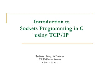 Introduction to
Sockets Programming in C
using TCP/IP
Professor: Panagiota Fatourou
TA: Eleftherios Kosmas
CSD - May 2012
 