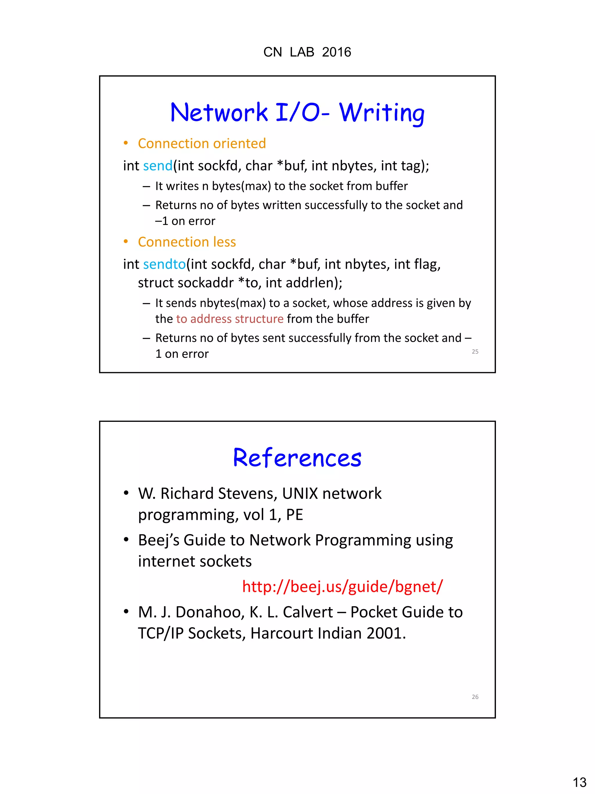 CN LAB 2016
13
25
Network I/O- Writing
• Connection oriented
int send(int sockfd, char *buf, int nbytes, int tag);
– It writes n bytes(max) to the socket from buffer
– Returns no of bytes written successfully to the socket and
–1 on error
• Connection less
int sendto(int sockfd, char *buf, int nbytes, int flag,
struct sockaddr *to, int addrlen);
– It sends nbytes(max) to a socket, whose address is given by
the to address structure from the buffer
– Returns no of bytes sent successfully from the socket and –
1 on error
26
References
• W. Richard Stevens, UNIX network
programming, vol 1, PE
• Beej’s Guide to Network Programming using
internet sockets
http://beej.us/guide/bgnet/
• M. J. Donahoo, K. L. Calvert – Pocket Guide to
TCP/IP Sockets, Harcourt Indian 2001.
 
