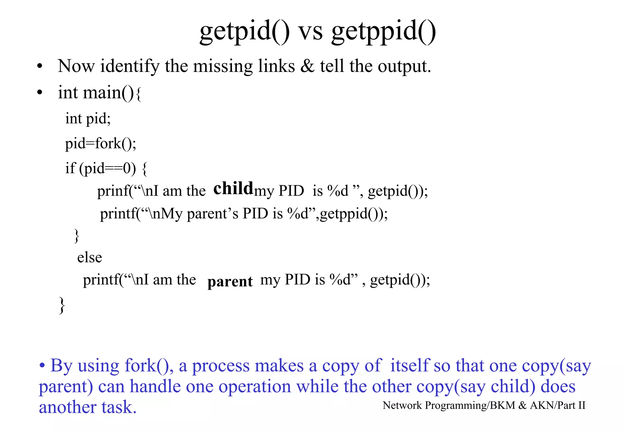 getpid() vs getppid()
• Now identify the missing links & tell the output.
• int main(){
int pid;
pid=fork();
if (pid==0) {
prinf(“nI am the my PID is %d ”, getpid());
}
else
printf(“nI am the my PID is %d” , getpid());
}
child
parent
printf(“nMy parent’s PID is %d”,getppid());
Network Programming/BKM & AKN/Part II
• By using fork(), a process makes a copy of itself so that one copy(say
parent) can handle one operation while the other copy(say child) does
another task.
 