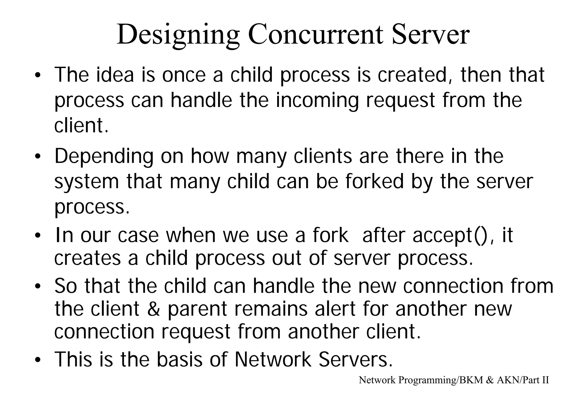Designing Concurrent Server
Network Programming/BKM & AKN/Part II
• The idea is once a child process is created, then that
process can handle the incoming request from the
client.
• Depending on how many clients are there in the
system that many child can be forked by the server
process.
• In our case when we use a fork after accept(), it
creates a child process out of server process.
• So that the child can handle the new connection from
the client & parent remains alert for another new
connection request from another client.
• This is the basis of Network Servers.
 
