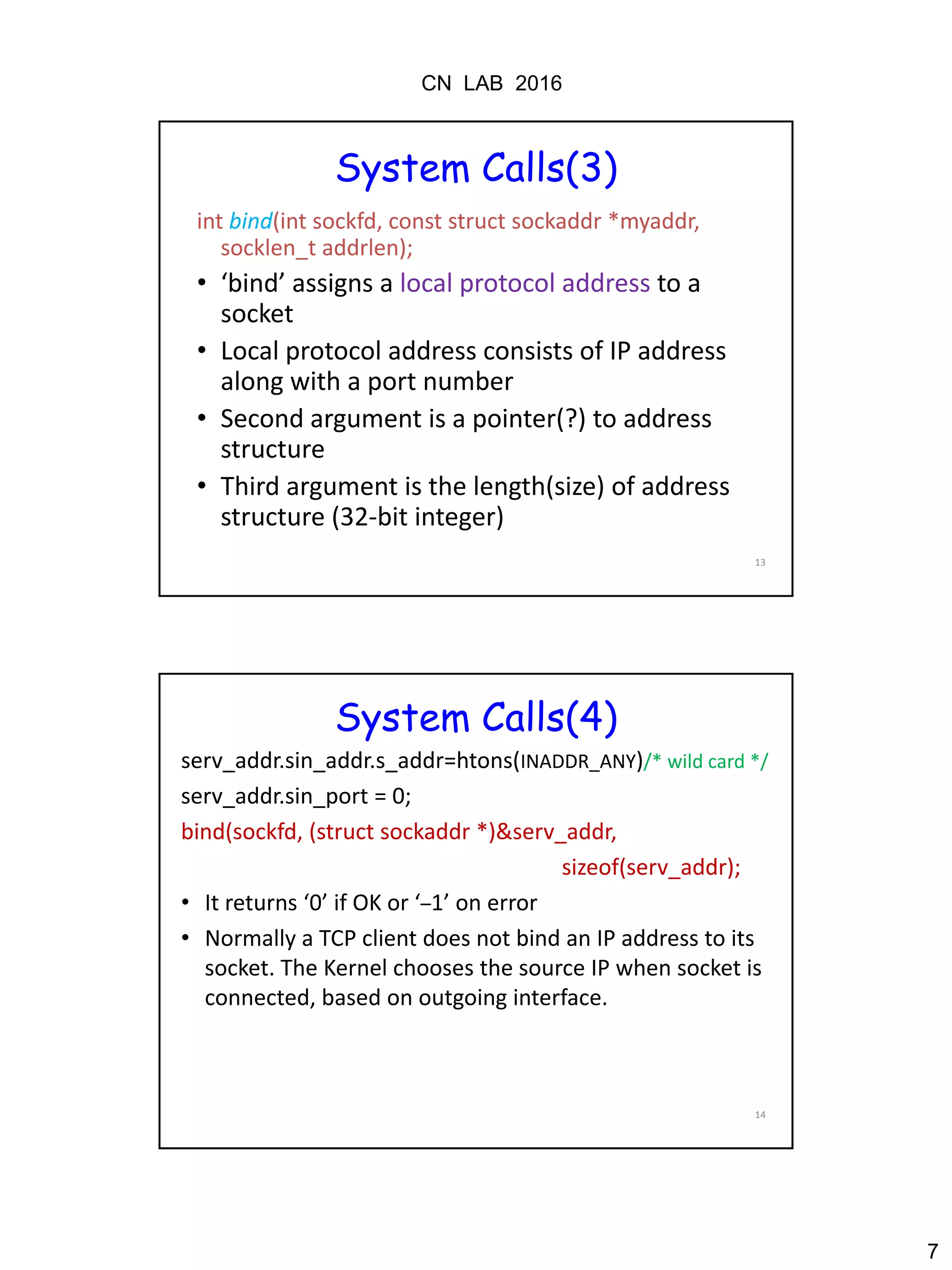 CN LAB 2016
7
13
System Calls(3)
int bind(int sockfd, const struct sockaddr *myaddr,
socklen_t addrlen);
• ‘bind’ assigns a local protocol address to a
socket
• Local protocol address consists of IP address
along with a port number
• Second argument is a pointer(?) to address
structure
• Third argument is the length(size) of address
structure (32-bit integer)
14
System Calls(4)
serv_addr.sin_addr.s_addr=htons(INADDR_ANY)/* wild card */
serv_addr.sin_port = 0;
bind(sockfd, (struct sockaddr *)&serv_addr,
sizeof(serv_addr);
• It returns ‘0’ if OK or ‘–1’ on error
• Normally a TCP client does not bind an IP address to its
socket. The Kernel chooses the source IP when socket is
connected, based on outgoing interface.
 