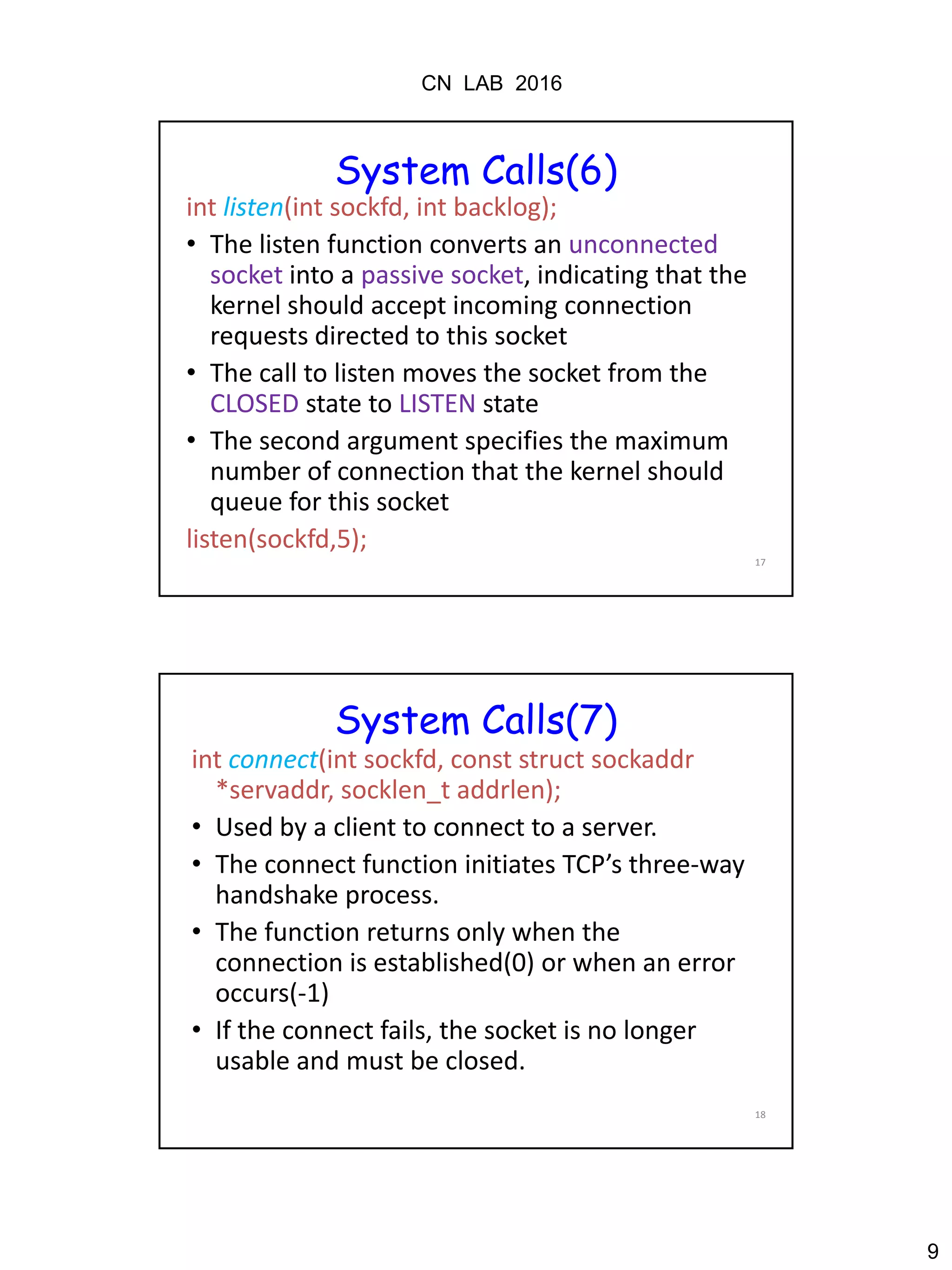 CN LAB 2016
9
17
System Calls(6)
int listen(int sockfd, int backlog);
• The listen function converts an unconnected
socket into a passive socket, indicating that the
kernel should accept incoming connection
requests directed to this socket
• The call to listen moves the socket from the
CLOSED state to LISTEN state
• The second argument specifies the maximum
number of connection that the kernel should
queue for this socket
listen(sockfd,5);
18
System Calls(7)
int connect(int sockfd, const struct sockaddr
*servaddr, socklen_t addrlen);
• Used by a client to connect to a server.
• The connect function initiates TCP’s three-way
handshake process.
• The function returns only when the
connection is established(0) or when an error
occurs(-1)
• If the connect fails, the socket is no longer
usable and must be closed.
 