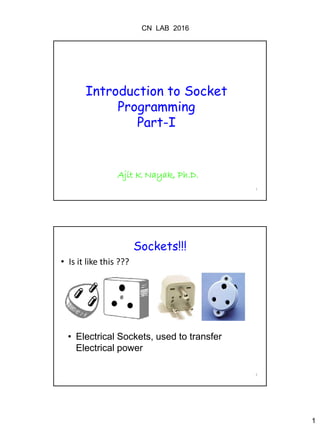 CN LAB 2016
1
1
Introduction to Socket
Programming
Part-I
Ajit K Nayak, Ph.D.
2
Sockets!!!
• Is it like this ???
• Electrical Sockets, used to transfer
Electrical power
 