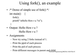 Using fork(), an example
Network Programming/BKM & AKN/Part II
• /* Demo of simple use of fork() */
int main() {
fork();
printf(“nHello How r u ?n”);
}
• Output: Hello How r u ?
Hello How r u ?
• Assignments
– Now try using 2 forks instead of 1.
– Print the ppid of each process
– Print the pid of each process
– Print different messages in parent and child
 