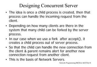Designing Concurrent Server
Network Programming/BKM & AKN/Part II
• The idea is once a child process is created, then that
process can handle the incoming request from the
client.
• Depending on how many clients are there in the
system that many child can be forked by the server
process.
• In our case when we use a fork after accept(), it
creates a child process out of server process.
• So that the child can handle the new connection from
the client & parent remains alert for another new
connection request from another client.
• This is the basis of Network Servers.
 
