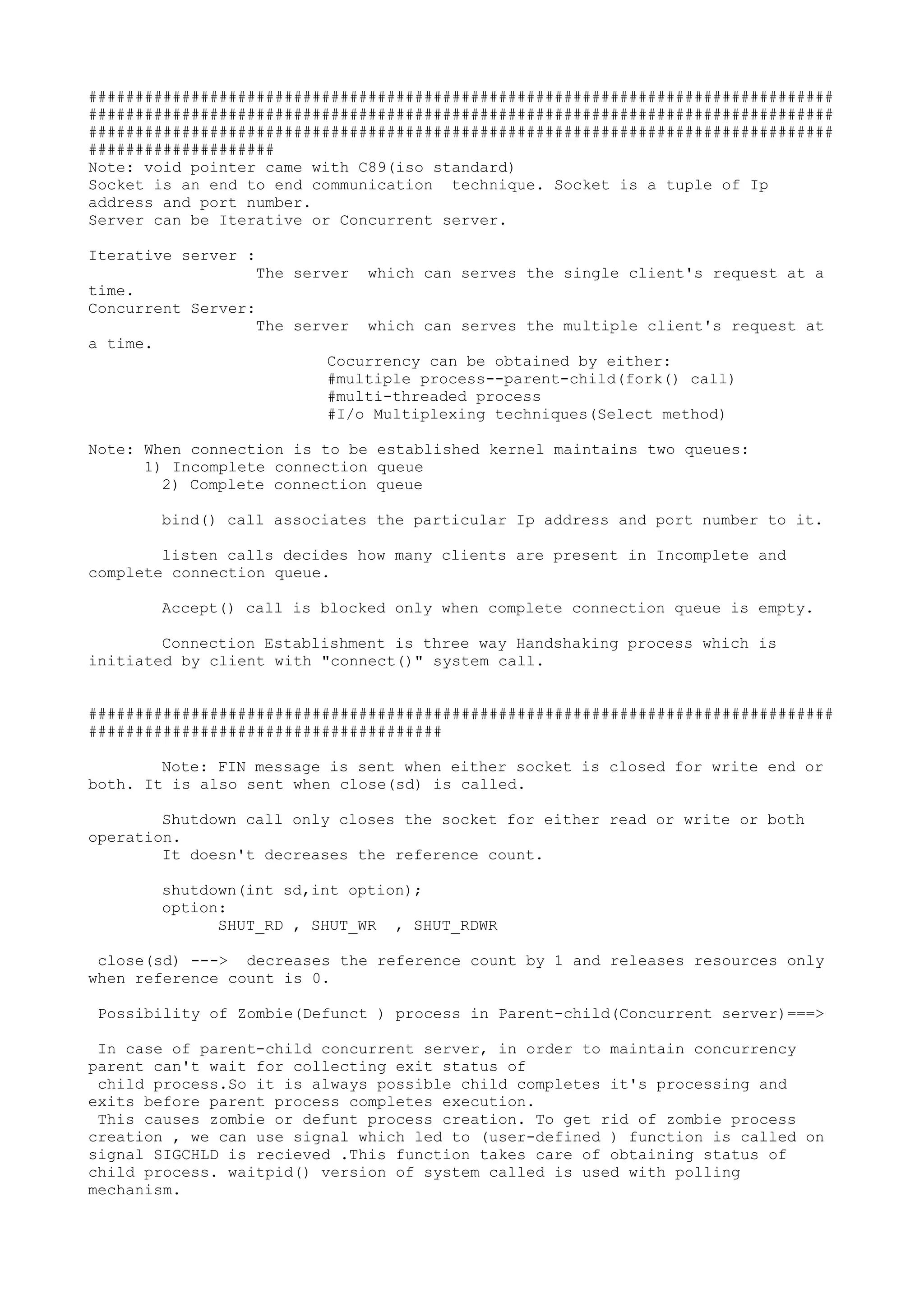 ################################################################################
################################################################################
################################################################################
####################
Note: void pointer came with C89(iso standard)
Socket is an end to end communication technique. Socket is a tuple of Ip
address and port number.
Server can be Iterative or Concurrent server.
Iterative server :
The server which can serves the single client's request at a
time.
Concurrent Server:
The server which can serves the multiple client's request at
a time.
Cocurrency can be obtained by either:
#multiple process--parent-child(fork() call)
#multi-threaded process
#I/o Multiplexing techniques(Select method)
Note: When connection is to be established kernel maintains two queues:
1) Incomplete connection queue
2) Complete connection queue
bind() call associates the particular Ip address and port number to it.
listen calls decides how many clients are present in Incomplete and
complete connection queue.
Accept() call is blocked only when complete connection queue is empty.
Connection Establishment is three way Handshaking process which is
initiated by client with "connect()" system call.
################################################################################
######################################
Note: FIN message is sent when either socket is closed for write end or
both. It is also sent when close(sd) is called.
Shutdown call only closes the socket for either read or write or both
operation.
It doesn't decreases the reference count.
shutdown(int sd,int option);
option:
SHUT_RD , SHUT_WR , SHUT_RDWR
close(sd) ---> decreases the reference count by 1 and releases resources only
when reference count is 0.
Possibility of Zombie(Defunct ) process in Parent-child(Concurrent server)===>
In case of parent-child concurrent server, in order to maintain concurrency
parent can't wait for collecting exit status of
child process.So it is always possible child completes it's processing and
exits before parent process completes execution.
This causes zombie or defunt process creation. To get rid of zombie process
creation , we can use signal which led to (user-defined ) function is called on
signal SIGCHLD is recieved .This function takes care of obtaining status of
child process. waitpid() version of system called is used with polling
mechanism.
 