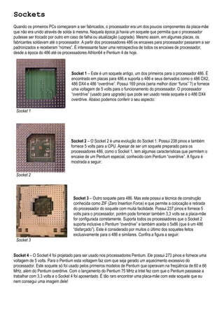 Sockets
Quando os primeiros PCs começaram a ser fabricados, o processador era um dos poucos componentes da placa-mãe
que não era unido através de solda à mesma. Naquela época já havia um soquete que permitia que o processador
pudesse ser trocado por outro em caso de falha ou atualização (upgrade). Mesmo assim, em algumas placas, os
fabricantes soldavam até o processador. A partir dos processadores 486 os encaixes para processador passaram a ser
padronizados e receberam “nomes”. É interessante fazer uma retrospectiva de todos os encaixes de processador,
desde a época do 486 até os processadores Athlon64 e Pentium 4 de hoje.



                                 Socket 1 – Este é um soquete antigo, um dos primeiros para o processador 486. É
                                 encontrado em placas para 486 e suporta o 486 e seus derivados como o 486 DX2,
                                 486 DX4 e 486 “overdrive”. Possui 169 pinos (seria melhor dizer “furos” ?) e fornece
                                 uma voltagem de 5 volts para o funcionamento do processador. O processador
                                 “overdrive” (usado para upgrade) que pode ser usado neste soquete é o 486 DX4
                                 overdrive. Abaixo podemos conferir o seu aspecto:

 Socket 1




                                 Socket 2 – O Socket 2 é uma evolução do Socket 1. Possui 238 pinos e também
                                 fornece 5 volts para a CPU. Apesar de ser um soquete preparado para os
                                 processadores 486, como o Socket 1, tem algumas características que permitem o
                                 encaixe de um Pentium especial, conhecido com Pentium “overdrive”. A figura é
                                 mostrada a seguir:

 Socket 2




                                  Socket 3 – Outro soquete para 486. Mas este possui a técnica de construção
                                  conhecida como ZIF (Zero Insertion Force) e que permite a colocação e retirada
                                  do processador do soquete com muita facilidade. Possui 237 pinos e fornece 5
                                  volts para o processador, porém pode fornecer também 3,3 volts se a placa-mãe
                                  for configurada corretamente. Suporta todos os processadores que o Socket 2
                                  suporta inclusive o Pentium “overdrive” e também aceita o 5x86 (que é um 486
                                  “disfarçado”). Este é considerado por muitos o último dos soquetes feitos
                                  exclusivamente para o 486 e similares. Confira a figura a seguir:
 Socket 3


Socket 4 – O Socket 4 foi projetado para ser usado nos processadores Pentium. Ele possui 273 pinos e fornece uma
voltagem de 5 volts. Para o Pentium esta voltagem faz com que seja gerado um aquecimento excessivo do
processador. Este soquete só foi usado pelos primeiros modelos de Pentium que operavam na freqüência de 60 e 66
MHz, além do Pentium overdrive. Com o lançamento do Pentium 75 MHz a Intel fez com que o Pentium passasse a
trabalhar com 3,3 volts e o Socket 4 foi aposentado. É tão raro encontrar uma placa-mãe com este soquete que eu
nem consegui uma imagem dele!
 