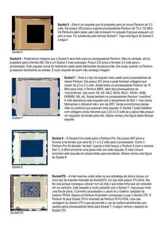 Socket 5 – Este é um soquete que foi projetado para os novos Pentium de 3,3
                                     volts. Ele possui 320 pinos e suporta processadores Pentium de 75 a 133 MHz.
                                     Os Pentiums além deste valor não encaixam no soquete 5 porque possuem um
                                     pino a mais. Foi substituído pelo famoso Socket 7. Veja uma figura do Socket 5
                                     a seguir:


 Socket 5

Socket 6 – Poderíamos imaginar que o Socket 6 seria feito para os processadores Pentium. Mas,na verdade, ele foi
projetado para a família 486. Ele é um Socket 3 mais avançado. Possui 235 pinos e fornece 3,3 volts para o
processador. Este soquete nunca foi realmente usado pelos fabricantes de placas-mãe. Ele surgiu quando os Pentium
já estavam dominando as vendas. É outro soquete de quem não consegui imagem.

                                           Socket 7 – Este é o tipo de soquete mais usado para processadores da
                                           classe Pentium. Ele possui 321 pinos e pode fornecer voltagens que
                                           variam de 2,5 a 3,3 volts. Aceita todos os processadores Pentium de 75
                                           MHz para cima, o Pentium MMX, além dos processadores da
                                           “concorrência”, tais como: K5, K6, K6-2, K6-III, K6-2+, K6-III+, 6x86,
                                           6X86MX, MII, etc. Aceita também os processadores Pentium “overdrive”.
                                           A Intel abandonou este soquete com o lançamento do Slot 1, mas outros
                                           fabricantes o utilizaram até o ano de 2001. Ainda encontramos placas-
                                           mãe no comércio que possuem este soquete. O Socket 7 pode trabalhar
                                           com voltagens ainda menores que 3,33 e 2,5 volts se a placa-mãe possuir
                                           um regulador de tensão para isto. Abaixo vemos uma figura deste famoso
 Socket 7                                  soquete.




                                 Socket 8 – O Socket 8 foi criado para o Pentium Pro. Ele possui 487 pinos e
                                 fornece uma tensão que varia de 3,1 a 3,3 volts para o processador. Como o
                                 Pentium Pro foi deixado “de lado” quando a Intel lançou o Pentium II (com o encaixe
                                 Slot 1), é difícil encontrar uma placa-mãe com este soquete. É mais comum
                                 encontrar este soquete em placas feitas para servidores. Abaixo vemos uma figura
                                 do Socket 8:

 Socket 8

                                 Socket370 – A Intel resolveu voltar atrás na sua estratégia de slots e lançou um
                                 novo tipo de soquete chamado de Socket370, por que este possui 370 pinos. Ela
                                 fez isso porque conseguiu colocar num só chip o que antes tinha que ser colocado
                                 em um cartucho. Este soquete é muito parecido com o Socket 7, mas possui mais
                                 uma fila de pinos. O primeiro processador a usá-lo foi o Celeron, batizado de
                                 Celeron PPGA. Depois os Pentium III também começaram a usar o Socket 370. O
                                 Pentium III para Socket 370 é chamado de Pentium III FC-PGA. Uma das
                                 vantagens do Socket 370 é que ele permite o uso de coolers semelhantes aos
                                 usados pelos processadores feitos para Socket 7. A seguir vemos o aspecto do
                                 Socket 370.
Socket370
 