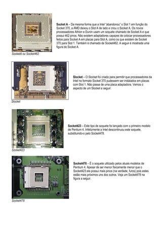 Socket A – Da mesma forma que a Intel “abandonou” o Slot 1 em função do
                       Socket 370, a AMD deixou o Slot A de lado e criou o Socket A. Os novos
                       processadores Athlon e Duron usam um soquete chamado de Socket A e que
                       possui 462 pinos. Não existem adaptadores capazes de colocar processadores
                       feitos para Socket A em placas para Slot A, como os que existem de Socket
                       370 para Slot 1. Também é chamado de Socket462. A seguir é mostrada uma
                       figura do Socket A.

SocketA ou Socket462




                                    Slocket – O Slocket foi criado para permitir que processadores da
                                    Intel no formato Socket 370 pudessem ser instalados em placas
                                    com Slot 1. Não passa de uma placa adaptadora. Vemos o
                                    aspecto de um Slocket a seguir:



Slocket




                                Socket423 – Este tipo de soquete foi lançado com o primeiro modelo
                                de Pentium 4. Infelizmente a Intel descontinuou este soquete,
                                substituindo-o pelo Socket478.




Socket423



                                    Socket478 – É o soquete utilizado pelos atuais modelos de
                                    Pentium 4. Apesar de ser menor fisicamente menor que o
                                    Socket423 ele possui mais pinos (na verdade, furos) pois estes
                                    estão mais próximos uns dos outros. Veja um Socket478 na
                                    figura a seguir.




Socket478
 