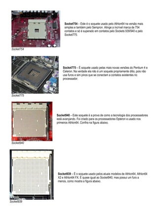 Socket754 – Este é o soquete usado pelo Athlon64 na versão mais
                   simples e também pelo Sempron. Atinge a incrível marca de 754
                   contatos e só é superado em contatos pelo Sockets 939/940 e pelo
                   Socket775.



 Socket754




                 Socket775 – É soquete usado pelas mais novas versões do Pentium 4 e
                 Celeron. Na verdade ela não é um soquete propriamente ditio, pois não
                 usa furos e sim pinos que se conectam a contatos existentes no
                 processador.




 Socket775




             Socket940 – Este soquete é a prova de como a tecnologia dos processadores
             está avançando. Foi criado para os processadores Opteron e usado nos
             primeiros Athlon64. Confira na figura abaixo.




 Socket940




             Socket939 – É o soquete usado pelos atuais modelos de Athlon64, Athlon64
             X2 e Athlon64 FX. É quase igual ao Socket940, mas possui um furo a
             menos, como mostra a figura abaixo.




Socket939
 
