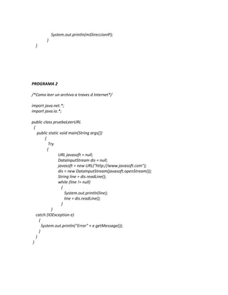 System.out.println(miDireccionIP);
        }
  }




PROGRAMA 2

/*Como leer un archivo a traves d Internet*/

import java.net.*;
import java.io.*;

public class pruebaLeerURL
 {
    public static void main(String args[])
         {
            Try
           {
                 URL javasoft = null;
                 DataInputStream dis = null;
                 javasoft = new URL("http://www.javasoft.com");
                 dis = new DataInputStream(javasoft.openStream());
                 String line = dis.readLine();
                 while (line != null)
                   {
                     System.out.println(line);
                     line = dis.readLine();
                   }
              }
   catch (IOException e)
     {
       System.out.println("Error" + e.getMessage());
     }
   }
}
 