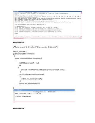 PROGRAMA 3

/*Como obtener la direccion IP de un nombre de dominio*/

import java.net.*;
public class obtenerIPdeDNS
  {
    public static void main(String args[])
     {
         InetAddress javasoft = null;
         try
        {
              javasoft = InetAddress.getByName("www.javasoft.com");
           }
         catch (UnknownHostException e)
           {
             System.out.println(javasoft);
           }
         System.out.println(javasoft);
     }
}




PROGRAMA 4
 