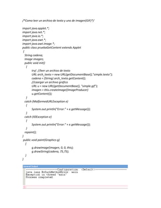 /*Como leer un archivo de texto y uno de imagen(GIF)*/

import java.applet.*;
import java.net.*;
import java.io.*;
import java.awt.*;
import java.awt.image.*;
public class pruebaGetContent extends Applet
 {
   String cadena;
   Image imagen;
   public void init()
     {
         try{ //leer un archivo de texto
         URL arch_texto = new URL(getDocumentBase(),"simple.texto");
         cadena = (String) arch_texto.getContent();
         //caargar un archivo grafico
         URL u = new URL(getDocumentBase(), "simple.gif");
         imagen = this.createImage((ImageProducer)
         u.getContent());
     }
   catch (MalformedURLException e)
     {
         System.out.println("Error:" + e.getMessage());
     }
   catch (IOException e)
     {
         System.out.println("Error:" + e.getMessage());
     }
   repaint();
}
 public void paint(Graphics g)
    {
         g.drawImage(imagen, 0, 0, this);
         g.drawString(cadena, 75,75);
    }
}
 