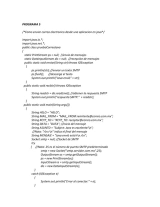 PROGRAMA 5

/*Como enviar correo electronico desde una aplicacion en java*/

import java.io.*;
import java.net.*;
public class pruebaCorreoJava
{
  static PrintStream ps = null; //envio de mensajes
  static DataInputStream dis = null; //recepción de mensajes
  public static void enviar(String str) throws IOException
   {
         ps.println(str); //enviar un texto SMTP
         ps.flush(); //descarga el texto
         System.out.println("Java envió" + str);
   }
  public static void recibir() throws IOException
   {
         String readstr = dis.readLine(); //obtener la respuesta SMTP
         System.out.println("respuesta SMTP:" + readstr);
   }
  public static void main(String args[])
   {
         String HELO = "HELO";
         String MAIL_FROM = "MAIL_FROM:remitente@correo.com.mx";
         String RCTP_TO = "RCTP_TO: receptor@correo.com.mx";
         String DATA = "DATA"; //inicio del mensaje
         String ASUNTO = "Subject: Java es excelente!n";
          //Nota: "rn.rn" indica el final del mensaje
         String MENSAJE = "Java envió esto!rn.rn";
         Socket smtp = null; //Socket de SMTP
         try
        { //Nota: 25 es el número de puerto SMTP predeterminado
                 smtp = new Socket("smtp.servidor.com.mx",25);
                 OutputStream os = smtp.getOutputStream();
                 ps = new PrintStream(os);
                 InputStream is = smtp.getInputStream();
                 dis = new DataInputStream(is);
            }
         catch (IOException e)
            {
                 System.out.println("Error al conectar:" + e);
            }
 