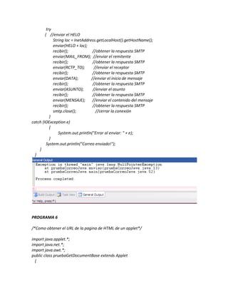 try
        { //enviar el HELO
             String loc = InetAddress.getLocalHost().getHostName();
             enviar(HELO + loc);
             recibir();             //obtener la respuesta SMTP
             enviar(MAIL_FROM); //enviar el remitente
             recibir();             //obtener la respuesta SMTP
             enviar(RCTP_TO);        //enviar el receptor
             recibir();             //obtener la respuesta SMTP
             enviar(DATA);         //enviar el inicio de mensaje
             recibir();             //obtener la respuesta SMTP
             enviar(ASUNTO);        //enviar el asunto
             recibir();             //obtener la respuesta SMTP
             enviar(MENSAJE);       //enviar el contenido del mensaje
             recibir();             //obtener la respuesta SMTP
             smtp.close();            //cerrar la conexión
           }
catch (IOException e)
           {
                System.out.println("Error al enviar: " + e);
           }
         System.out.println("Correo enviado!");
    }
  }




PROGRAMA 6

/*Como obtener el URL de la pagina de HTML de un applet*/

import java.applet.*;
import java.net.*;
import java.awt.*;
public class pruebaGetDocumentBase extends Applet
  {
 