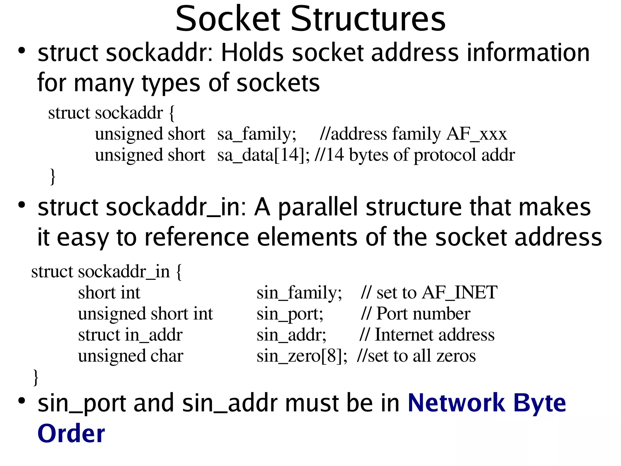Socket Structures
●
    struct sockaddr: Holds socket address information
    for many types of sockets
      struct sockaddr {
                unsigned short  sa_family;     //address family AF_xxx
                unsigned short  sa_data[14]; //14 bytes of protocol addr
      }
●
    struct sockaddr_in: A parallel structure that makes
    it easy to reference elements of the socket address
    struct sockaddr_in {
              short int             sin_family;    // set to AF_INET
              unsigned short int    sin_port;        // Port number
              struct in_addr        sin_addr;       // Internet address
              unsigned char         sin_zero[8];  //set to all zeros    
    }
●
      sin_port and sin_addr must be in Network Byte
      Order                   
 