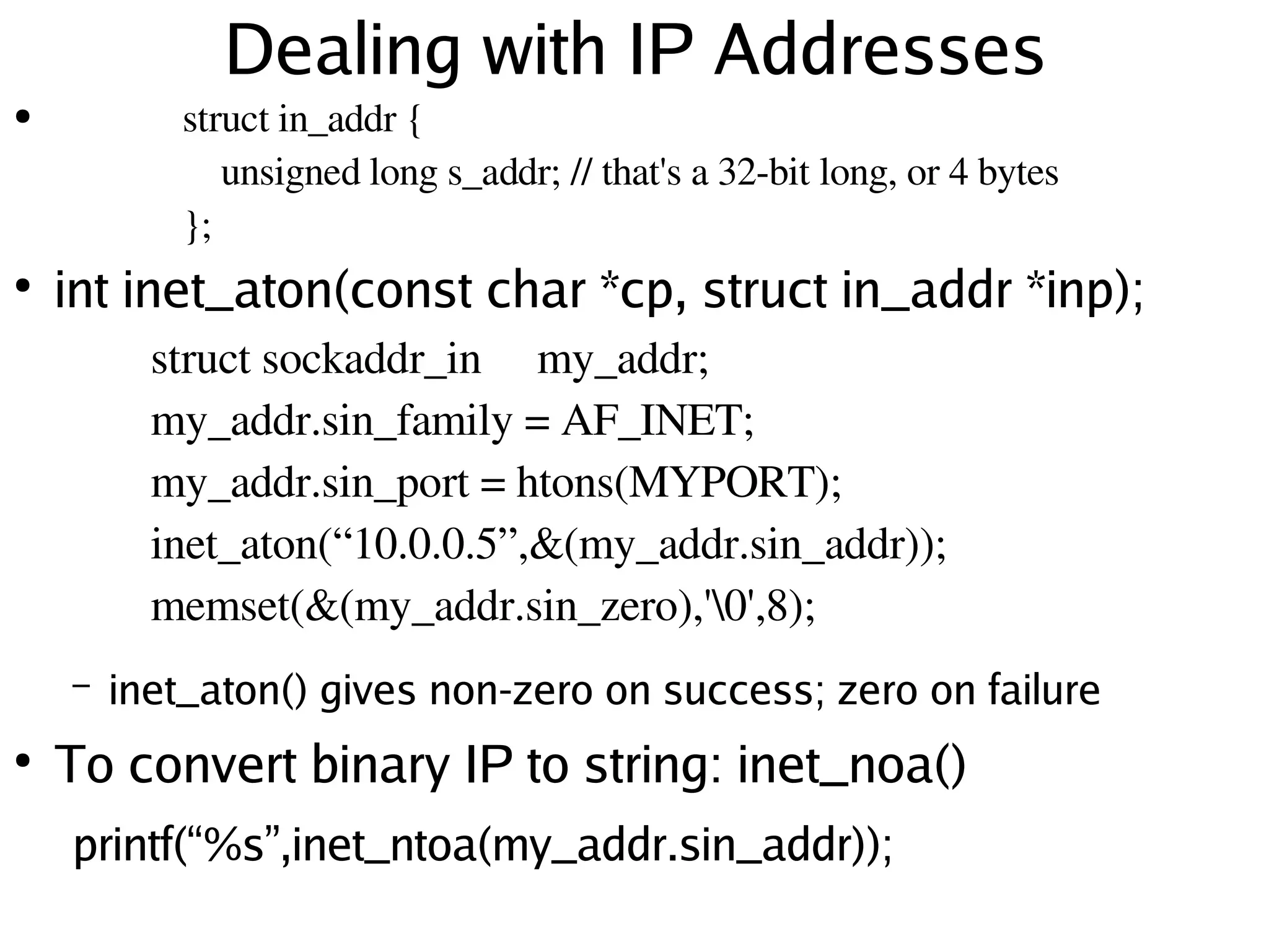 Dealing with IP Addresses
●               struct in_addr {
                    unsigned long s_addr; // that's a 32­bit long, or 4 bytes
                }; 
●
    int inet_aton(const char *cp, struct in_addr *inp);
              struct sockaddr_in  my_addr;
              my_addr.sin_family = AF_INET;
                       
              my_addr.sin_port = htons(MYPORT);
              inet_aton(“10.0.0.5”,&(my_addr.sin_addr));
              memset(&(my_addr.sin_zero),'0',8);
        –   inet_aton() gives non-zero on success; zero on failure
●
    To convert binary IP to string: inet_noa()
        printf(“ %s” ,inet_ntoa(my_addr.sin_addr));
                                                
 