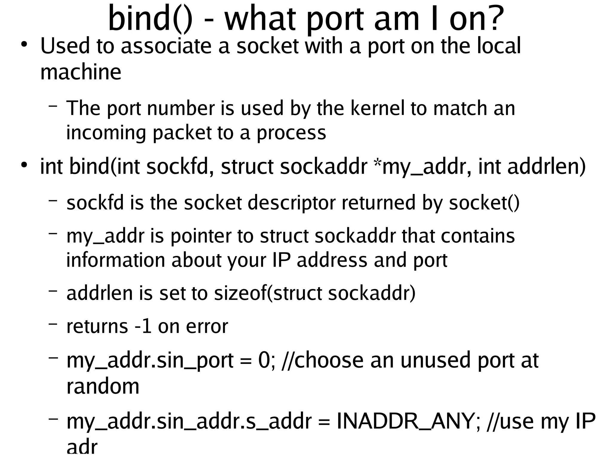bind() - what port am I on?
●
        Used to associate a socket with a port on the local
        machine
        –   The port number is used by the kernel to match an
            incoming packet to a process
●
        int bind(int sockfd, struct sockaddr *my_addr, int addrlen)
        –   sockfd is the socket descriptor returned by socket()
        –   my_addr is pointer to struct sockaddr that contains
            information about your IP address and port
        –   addrlen is set to sizeof(struct sockaddr)
        –   returns -1 on error
        –   my_addr.sin_port = 0; //choose an unused port at
            random
     
        –   my_addr.sin_addr.s_addr = INADDR_ANY; //use my IP
                                   

            adr
 