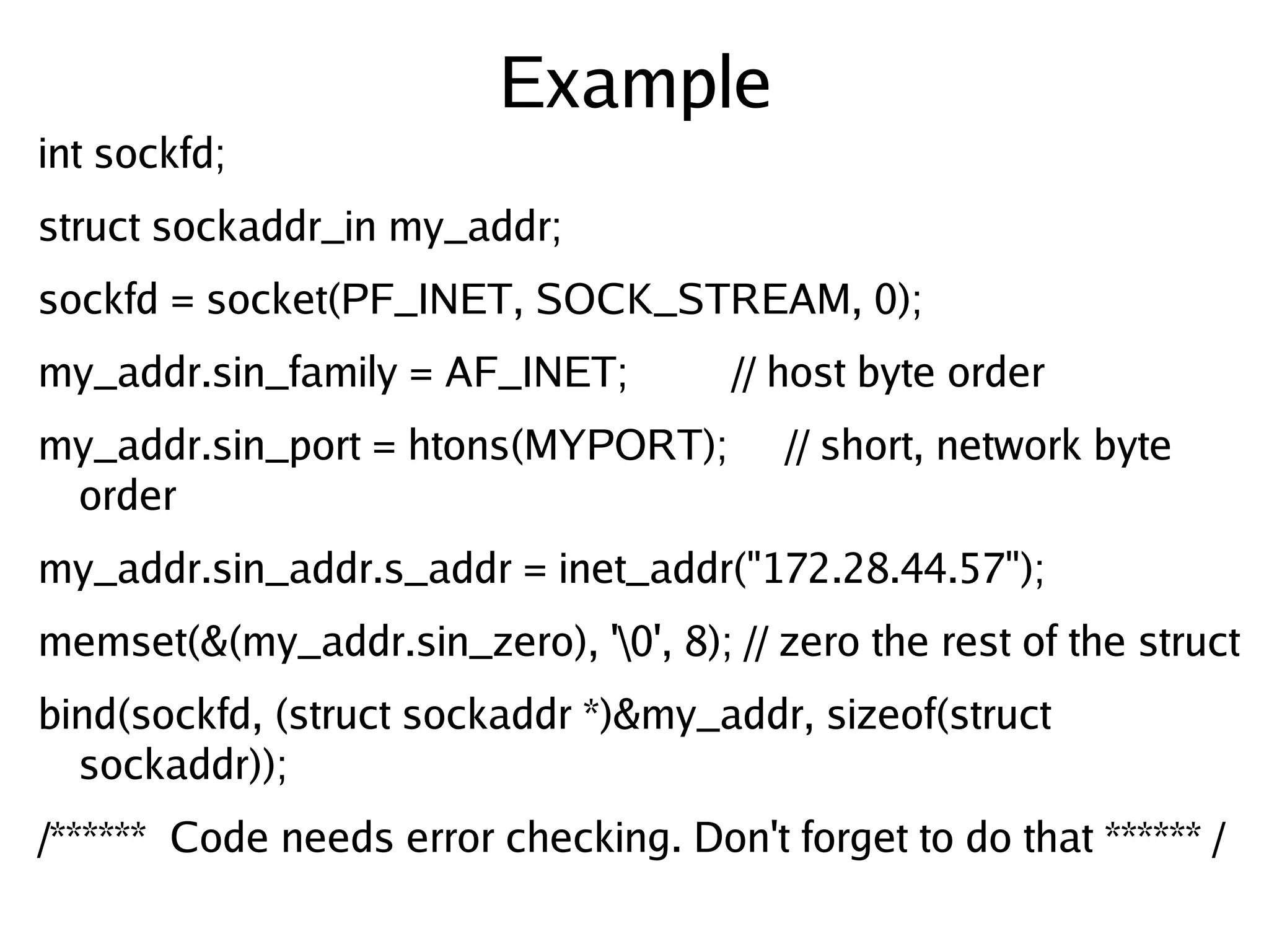 Example
int sockfd;
struct sockaddr_in my_addr;
sockfd = socket(PF_INET, SOCK_STREAM, 0);
my_addr.sin_family = AF_INET;          // host byte order
my_addr.sin_port = htons(MYPORT);         // short, network byte
 order
my_addr.sin_addr.s_addr = inet_addr("172.28.44.57");
memset(&(my_addr.sin_zero), '0', 8); // zero the rest of the struct
bind(sockfd, (struct sockaddr *)&my_addr, sizeof(struct
  sockaddr));
/****** Code needs error checking. Don't forget to do that ****** /
                                  
 