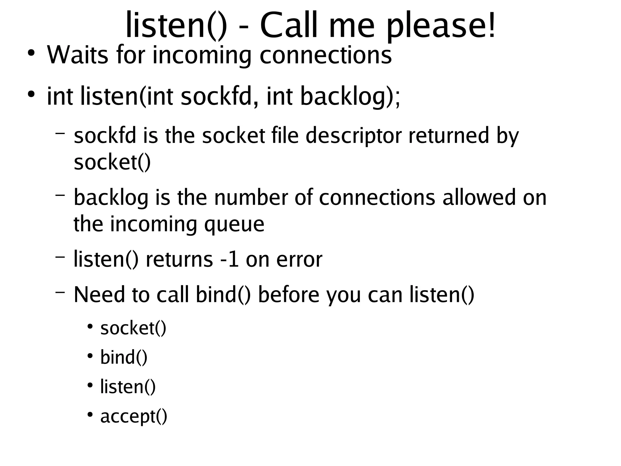 listen() - Call me please!
●
    Waits for incoming connections
●
    int listen(int sockfd, int backlog);
    –   sockfd is the socket file descriptor returned by
        socket()
    –   backlog is the number of connections allowed on
        the incoming queue
    –   listen() returns -1 on error
    –   Need to call bind() before you can listen()
         ●
             socket()
         ●
             bind()
         ●
             listen()
         ●
             accept()
                                   
 