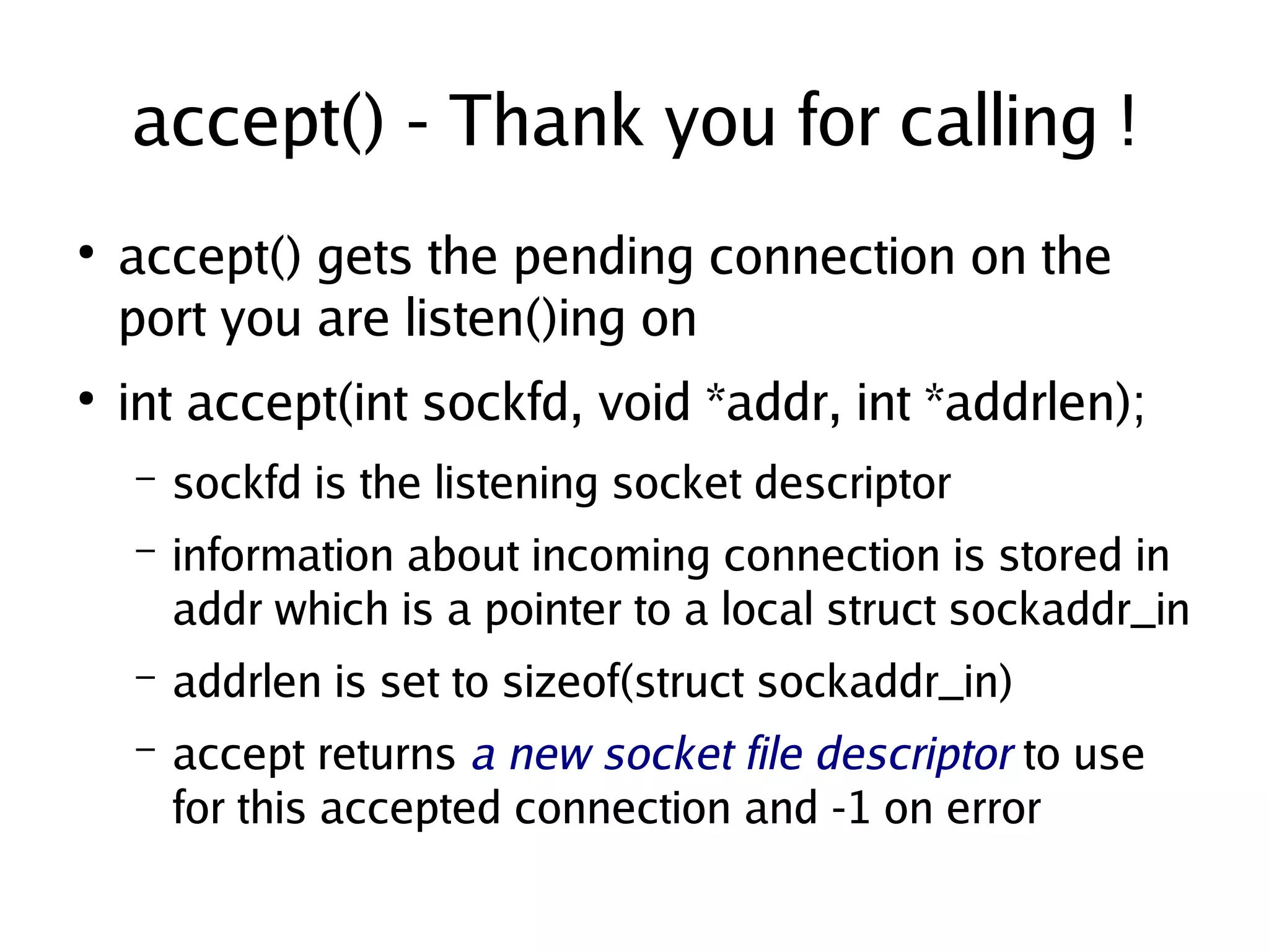 accept() - Thank you for calling !
    ●
        accept() gets the pending connection on the
        port you are listen()ing on
    ●
        int accept(int sockfd, void *addr, int *addrlen);
        –   sockfd is the listening socket descriptor
        –   information about incoming connection is stored in
            addr which is a pointer to a local struct sockaddr_in
        –   addrlen is set to sizeof(struct sockaddr_in)
        –   accept returns a new socket file descriptor to use
            for this accepted connection and -1 on error
                                     
 