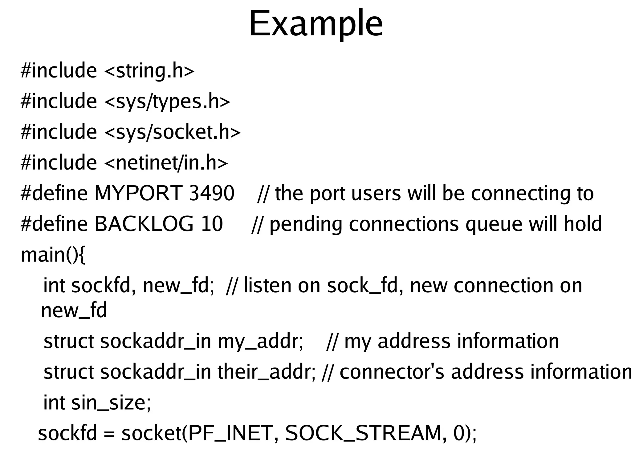 Example
#include <string.h>
#include <sys/types.h>
#include <sys/socket.h>
#include <netinet/in.h>
#define MYPORT 3490 // the port users will be connecting to
#define BACKLOG 10 // pending connections queue will hold
main(){
    int sockfd, new_fd; // listen on sock_fd, new connection on
   new_fd
    struct sockaddr_in my_addr; // my address information
    struct sockaddr_in their_addr; // connector's address information
    int sin_size;
   sockfd = socket(PF_INET, SOCK_STREAM, 0);
                                    
 