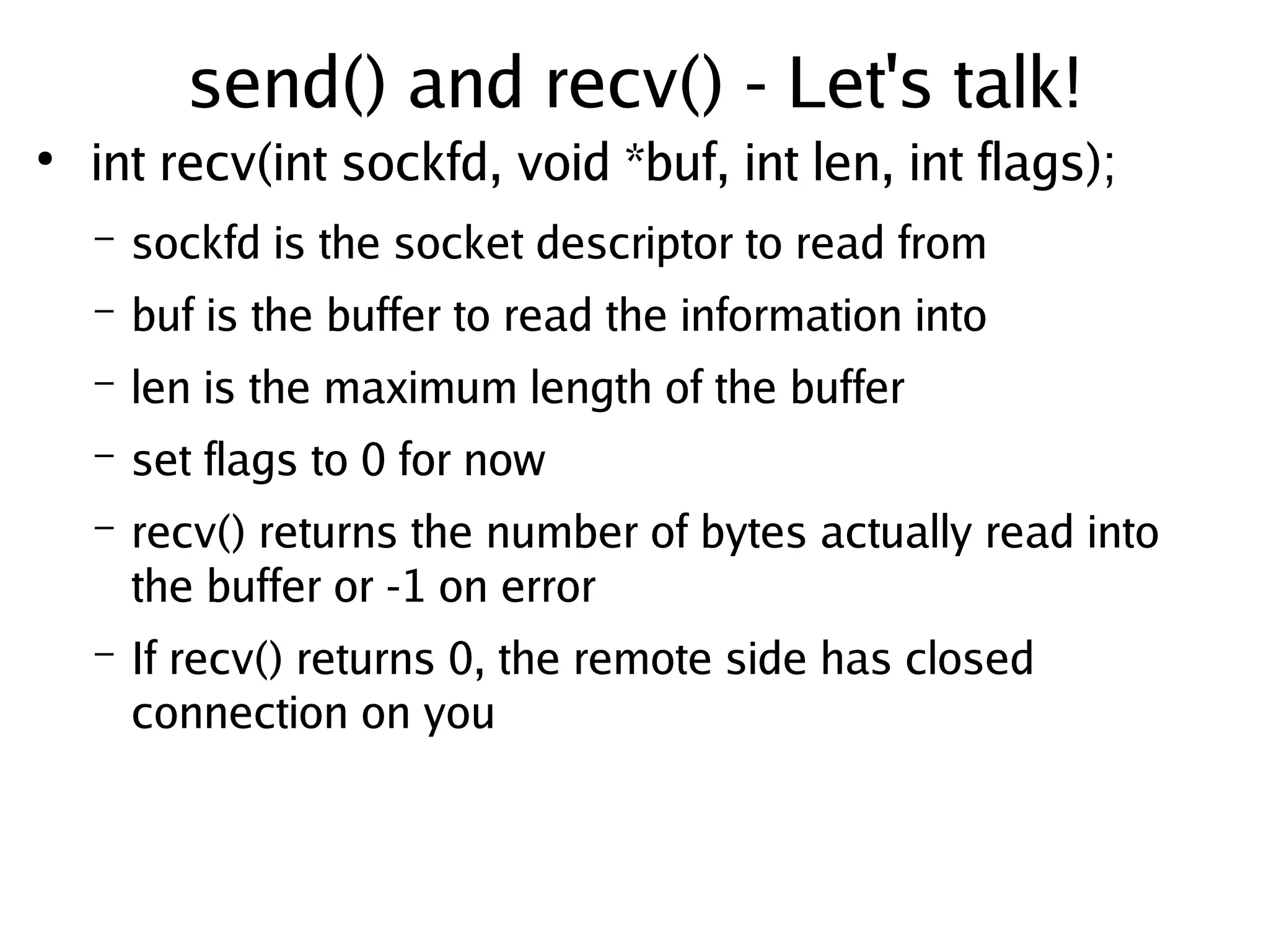 send() and recv() - Let's talk!
●
        int recv(int sockfd, void *buf, int len, int flags);
        –   sockfd is the socket descriptor to read from
        –   buf is the buffer to read the information into
        –   len is the maximum length of the buffer
        –   set flags to 0 for now
        –   recv() returns the number of bytes actually read into
            the buffer or -1 on error
        –   If recv() returns 0, the remote side has closed
            connection on you


                                       
 