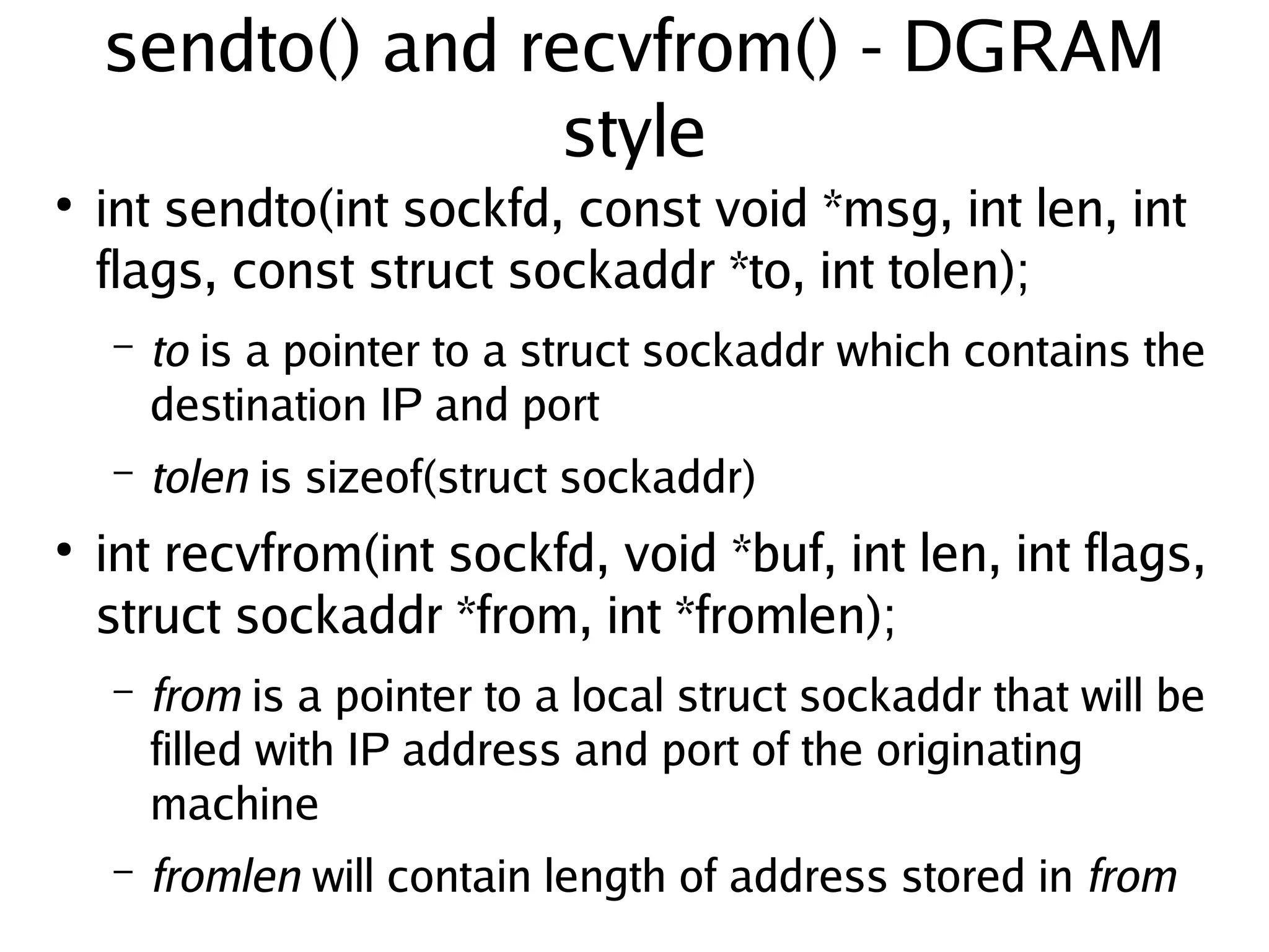 sendto() and recvfrom() - DGRAM
                   style
●
    int sendto(int sockfd, const void *msg, int len, int
    flags, const struct sockaddr *to, int tolen);
    –   to is a pointer to a struct sockaddr which contains the
        destination IP and port
    –   tolen is sizeof(struct sockaddr)
●
    int recvfrom(int sockfd, void *buf, int len, int flags,
    struct sockaddr *from, int *fromlen);
    –   from is a pointer to a local struct sockaddr that will be
        filled with IP address and port of the originating
        machine
 
    –   fromlen will contain length of address stored in from
                                  
 